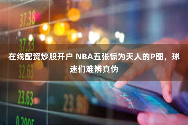 在线配资炒股开户 NBA五张惊为天人的P图，球迷们难辨真伪