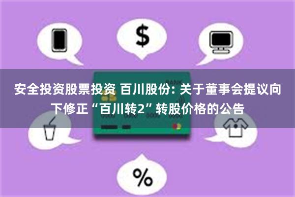 安全投资股票投资 百川股份: 关于董事会提议向下修正“百川转2”转股价格的公告