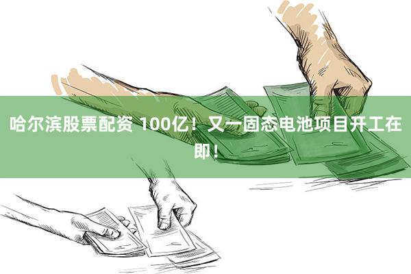 哈尔滨股票配资 100亿！又一固态电池项目开工在即！