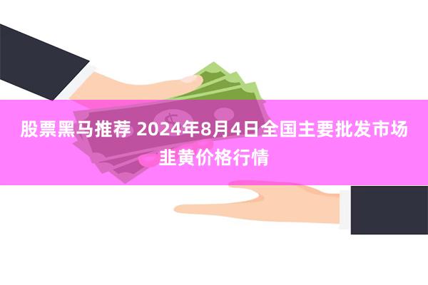 股票黑马推荐 2024年8月4日全国主要批发市场韭黄价格行情