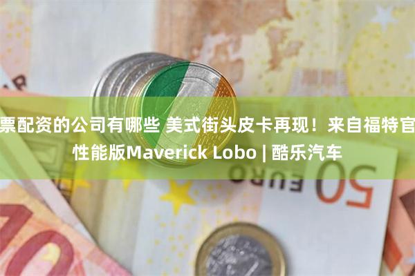 股票配资的公司有哪些 美式街头皮卡再现！来自福特官方性能版Maverick Lobo | 酷乐汽车