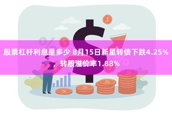 股票杠杆利息是多少 8月15日新星转债下跌4.25%，转股溢价率1.88%