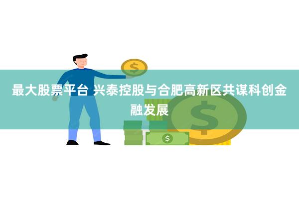 最大股票平台 兴泰控股与合肥高新区共谋科创金融发展