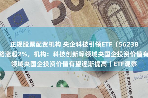 正规股票配资机构 央企科技引领ETF（562380）盘中溢价，深南电路涨超2%，机构：科技创新等领域央国企投资价值有望逐渐提高丨ETF观察