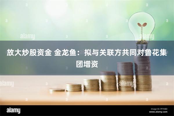 放大炒股资金 金龙鱼：拟与关联方共同对鲁花集团增资