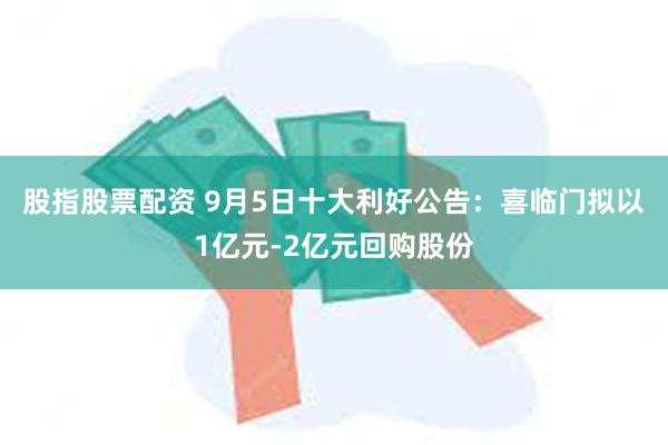 股指股票配资 9月5日十大利好公告：喜临门拟以1亿元-2亿元回购股份