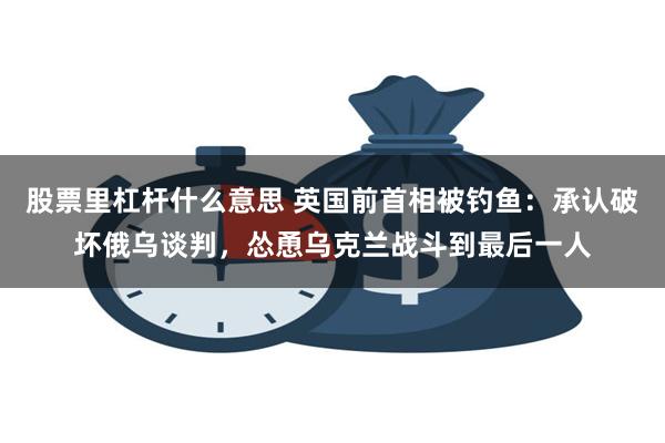 股票里杠杆什么意思 英国前首相被钓鱼：承认破坏俄乌谈判，怂恿乌克兰战斗到最后一人