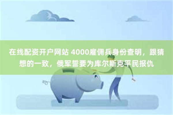 在线配资开户网站 4000雇佣兵身份查明，跟猜想的一致，俄军誓要为库尔斯克平民报仇