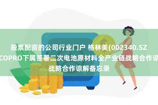 股票配资的公司行业门户 格林美(002340.SZ)与韩国ECOPRO下属签署二次电池原材料全产业链战略合作谅解备忘录