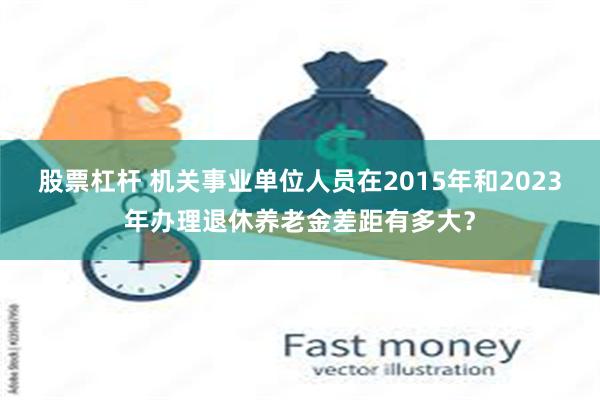 股票杠杆 机关事业单位人员在2015年和2023年办理退休养老金差距有多大？