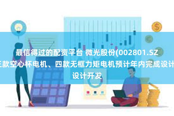 最信得过的配资平台 微光股份(002801.SZ)：三款空心杯电机、四款无框力矩电机预计年内完成设计开发