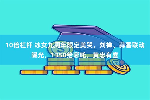 10倍杠杆 冰女九周年限定美哭，刘禅、蒜香联动曝光，1350给哪吒，黄忠有喜