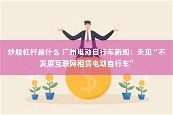 炒股杠杆是什么 广州电动自行车新规：未见“不发展互联网租赁电动自行车”