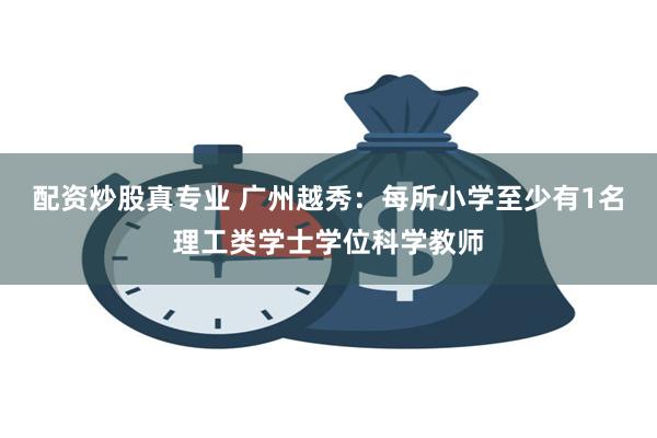 配资炒股真专业 广州越秀：每所小学至少有1名理工类学士学位科学教师