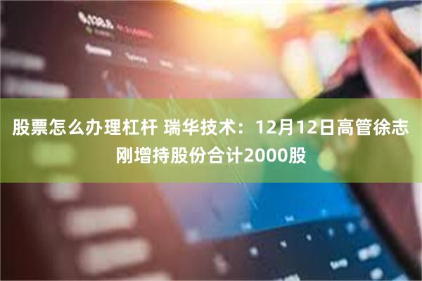 股票怎么办理杠杆 瑞华技术：12月12日高管徐志刚增持股份合计2000股