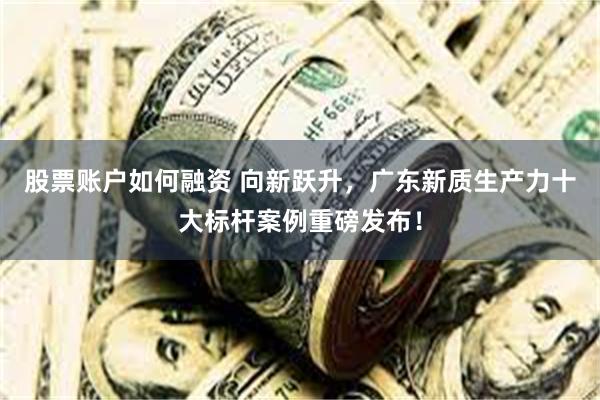 股票账户如何融资 向新跃升，广东新质生产力十大标杆案例重磅发布！