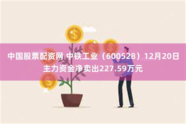 中国股票配资网 中铁工业（600528）12月20日主力资金净卖出227.59万元