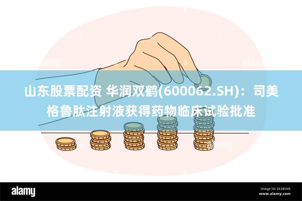 山东股票配资 华润双鹤(600062.SH)：司美格鲁肽注射液获得药物临床试验批准