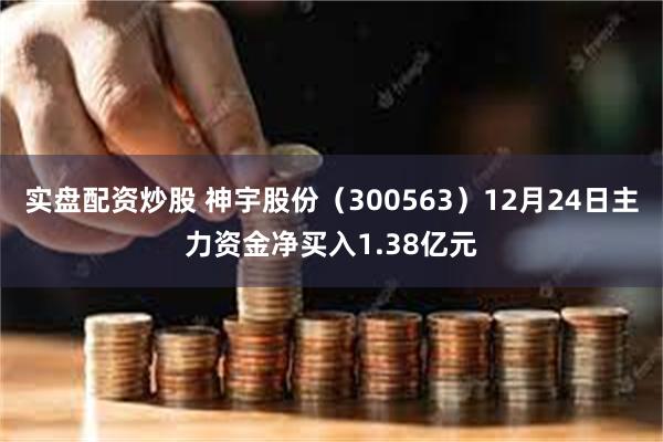 实盘配资炒股 神宇股份（300563）12月24日主力资金净买入1.38亿元