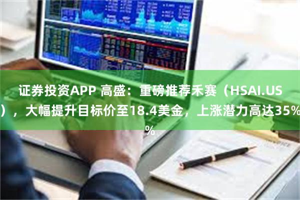 证券投资APP 高盛：重磅推荐禾赛（HSAI.US），大幅提升目标价至18.4美金，上涨潜力高达35%