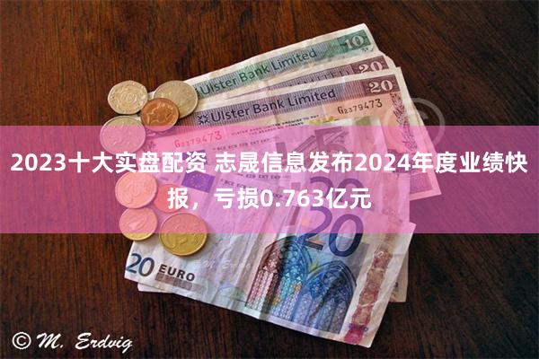 2023十大实盘配资 志晟信息发布2024年度业绩快报，亏损0.763亿元