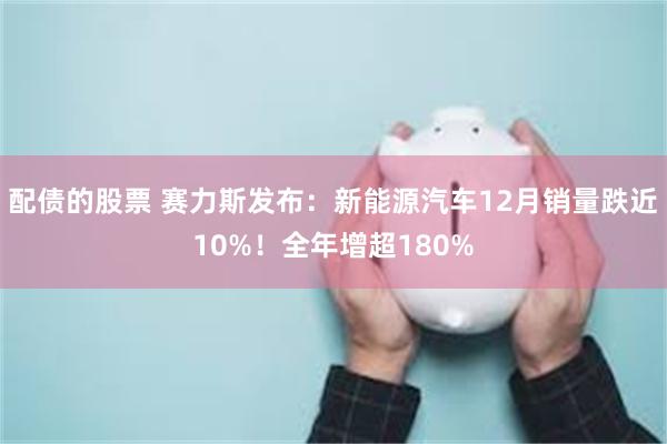 配债的股票 赛力斯发布：新能源汽车12月销量跌近10%！全年增超180%