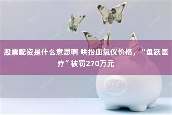 股票配资是什么意思啊 哄抬血氧仪价格，“鱼跃医疗”被罚270万元