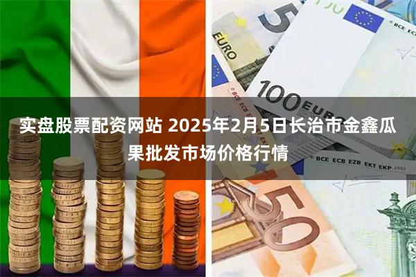 实盘股票配资网站 2025年2月5日长治市金鑫瓜果批发市场价格行情