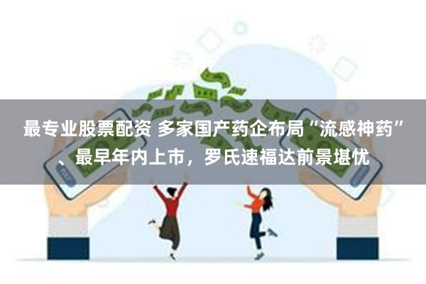 最专业股票配资 多家国产药企布局“流感神药”、最早年内上市，罗氏速福达前景堪忧