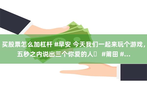 买股票怎么加杠杆 #早安 今天我们一起来玩个游戏，五秒之内说出三个你爱的人️ #莆田 #...