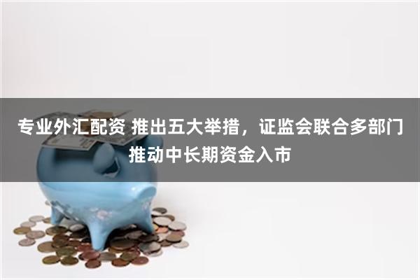 专业外汇配资 推出五大举措，证监会联合多部门推动中长期资金入市